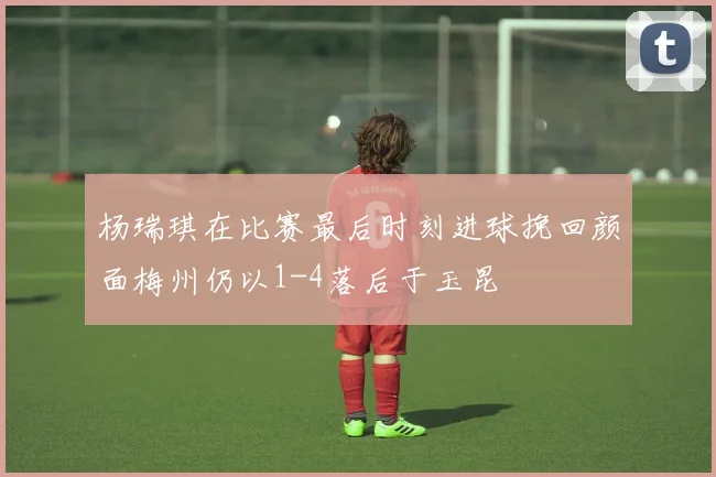 杨瑞琪在比赛最后时刻进球挽回颜面梅州仍以1-4落后于玉昆