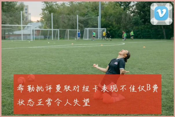 希勒批评曼联对纽卡表现不佳仅B费状态正常令人失望
