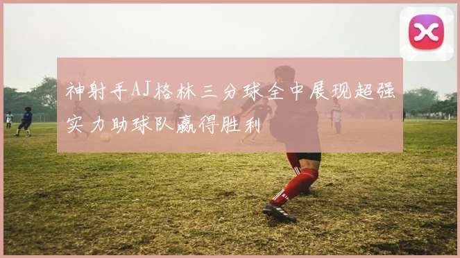 神射手AJ格林三分球全中展现超强实力助球队赢得胜利