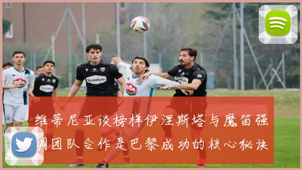 维蒂尼亚谈榜样伊涅斯塔与魔笛强调团队合作是巴黎成功的核心秘诀